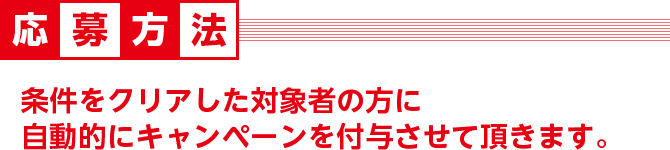 応募方法 条件をクリアした対象の方に自動的にキャンペーンを付与させて頂きます。