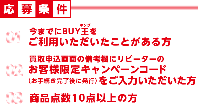 応募条件 01初めてBUY王をご利用される方 02 買取申込画面のメールニュース配信可否で「可」を選択頂いた方 03商品点数20点以上の方