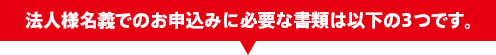 法人様名義でのお申込みに必要な書類は以下の3つです