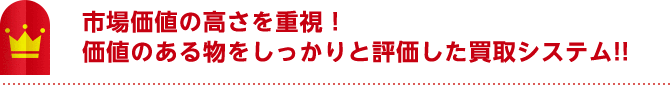 市場価値の高さを重視！ 価値のある物をしっかりと評価した買取システム！！